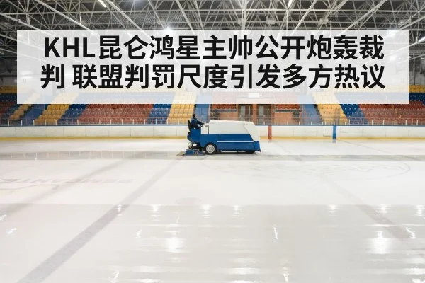 KHL昆仑鸿星主帅公开炮轰裁判 联盟判罚尺度引发多方热议