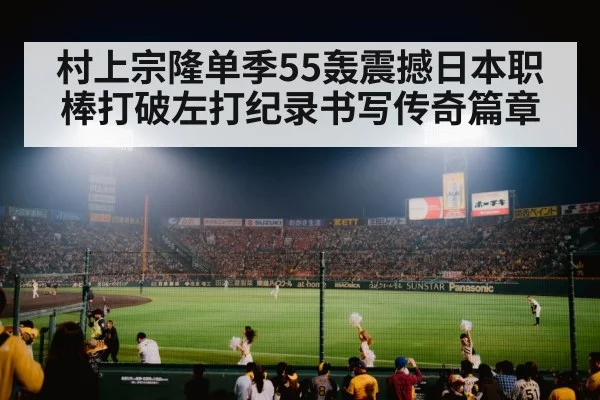 村上宗隆单季55轰震撼日本职棒打破左打纪录书写传奇篇章
