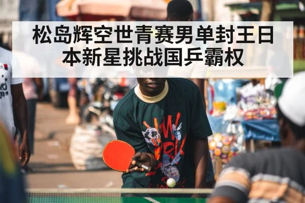 松岛辉空世青赛男单封王日本新星挑战国乒霸权