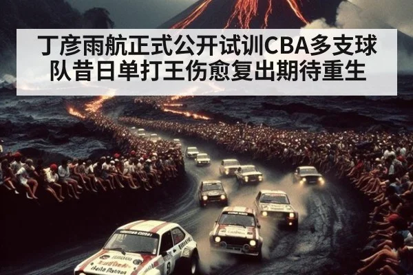 丁彦雨航正式公开试训CBA多支球队昔日单打王伤愈复出期待重生