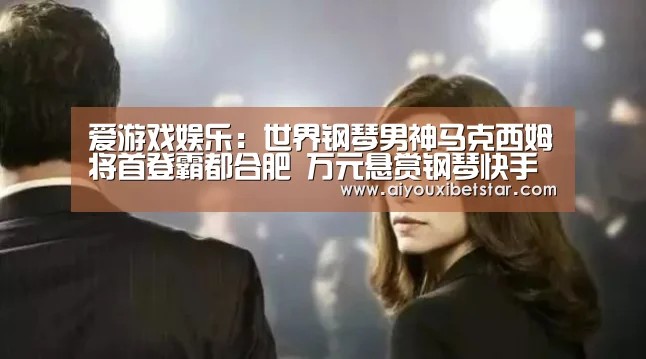 爱游戏娱乐：世界钢琴男神马克西姆将首登霸都合肥 万元悬赏钢琴快手